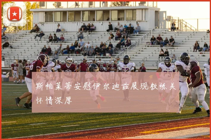 斯帕莱蒂安慰伊尔迪兹展现教练关怀情深厚