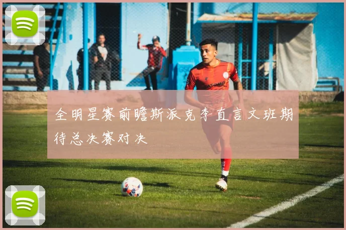 全明星赛前瞻斯派克李直言文班期待总决赛对决