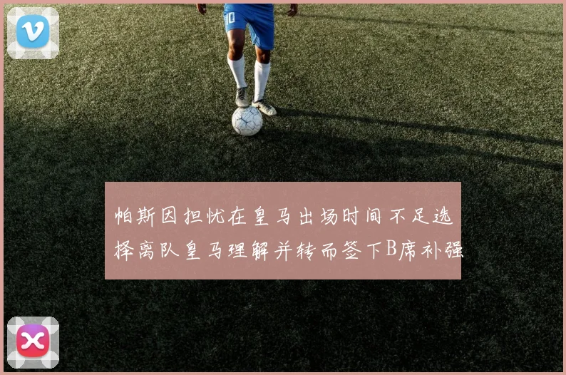 帕斯因担忧在皇马出场时间不足选择离队皇马理解并转而签下B席补强阵容