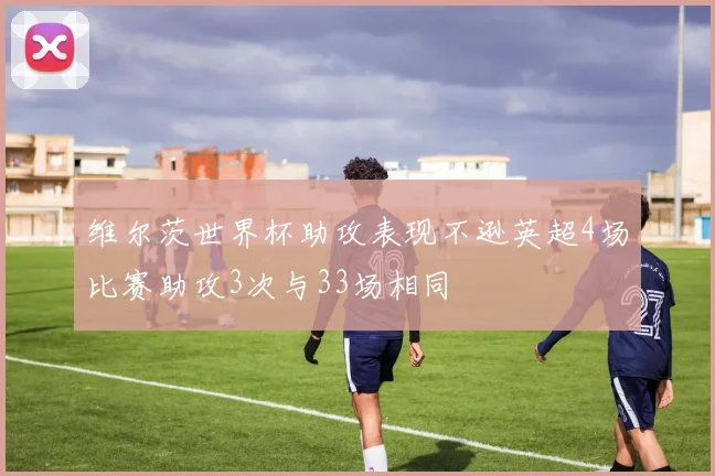 维尔茨世界杯助攻表现不逊英超4场比赛助攻3次与33场相同
