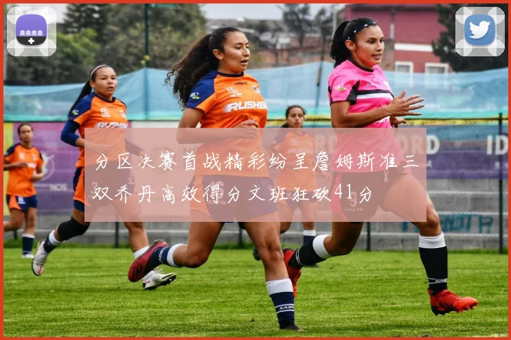 分区决赛首战精彩纷呈詹姆斯准三双乔丹高效得分文班狂砍41分