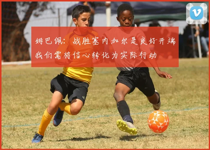 姆巴佩：战胜塞内加尔是良好开端我们需将信心转化为实际行动