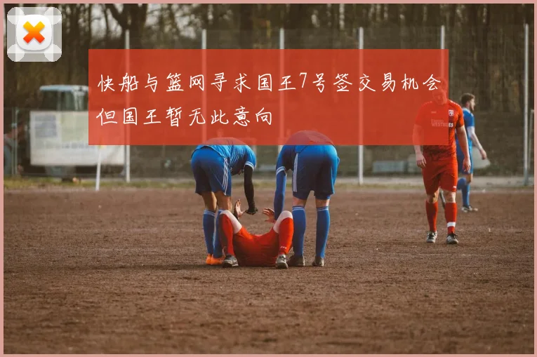 快船与篮网寻求国王7号签交易机会但国王暂无此意向