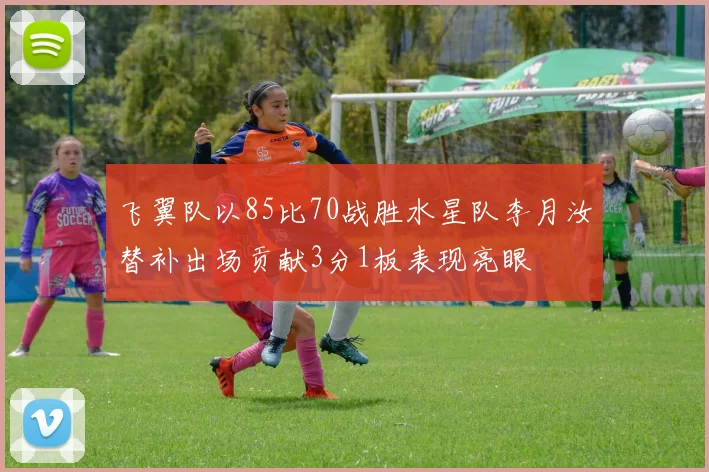 飞翼队以85比70战胜水星队李月汝替补出场贡献3分1板表现亮眼