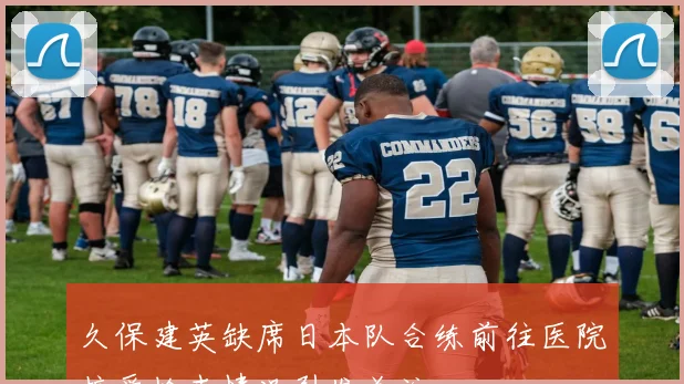 久保建英缺席日本队合练前往医院接受检查情况引发关注