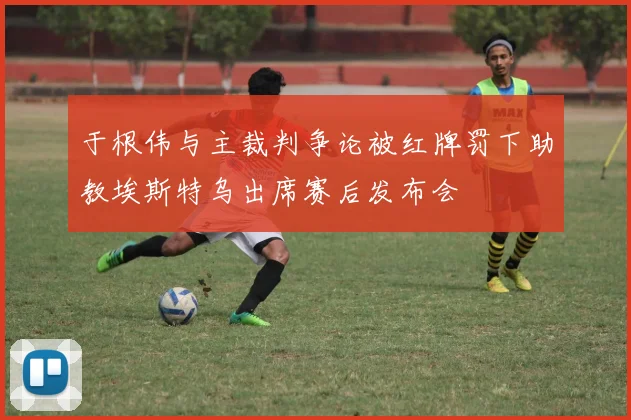 于根伟与主裁判争论被红牌罚下助教埃斯特乌出席赛后发布会