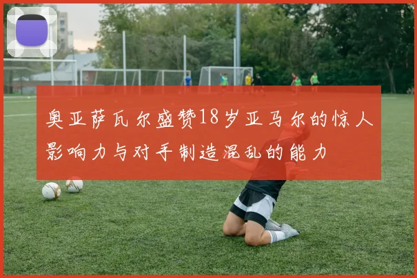 奥亚萨瓦尔盛赞18岁亚马尔的惊人影响力与对手制造混乱的能力
