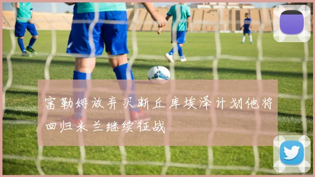 富勒姆放弃买断丘库埃泽计划他将回归米兰继续征战
