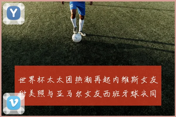 世界杯太太团热潮再起内维斯女友甜美照与亚马尔女友西班牙球衣同框秀