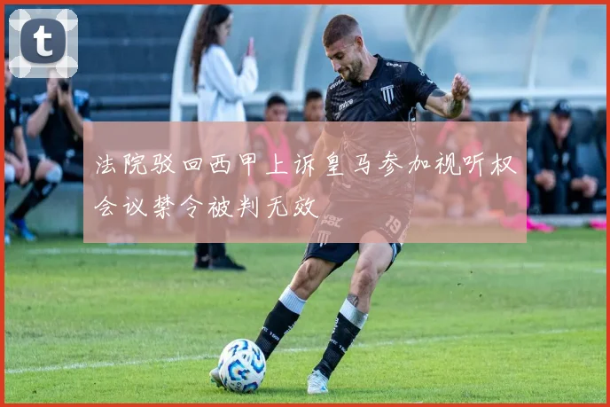 法院驳回西甲上诉皇马参加视听权会议禁令被判无效