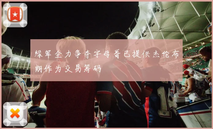 绿军全力争夺字母哥已提供杰伦布朗作为交易筹码